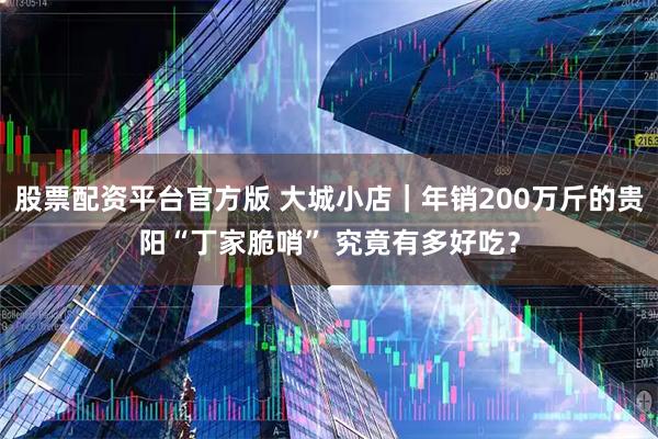 股票配资平台官方版 大城小店｜年销200万斤的贵阳“丁家脆哨” 究竟有多好吃？