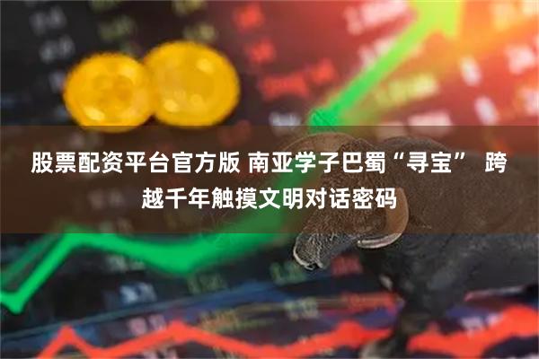 股票配资平台官方版 南亚学子巴蜀“寻宝”  跨越千年触摸文明对话密码