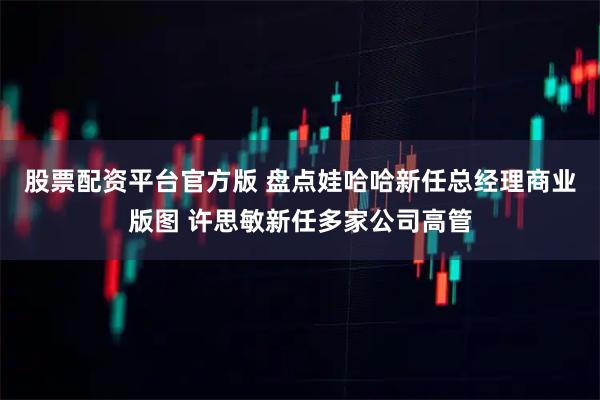 股票配资平台官方版 盘点娃哈哈新任总经理商业版图 许思敏新任多家公司高管