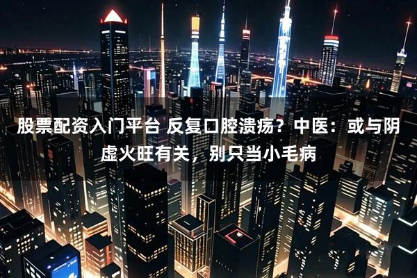 股票配资入门平台 反复口腔溃疡？中医：或与阴虚火旺有关，别只当小毛病