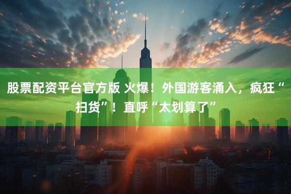 股票配资平台官方版 火爆！外国游客涌入，疯狂“扫货”！直呼“太划算了”