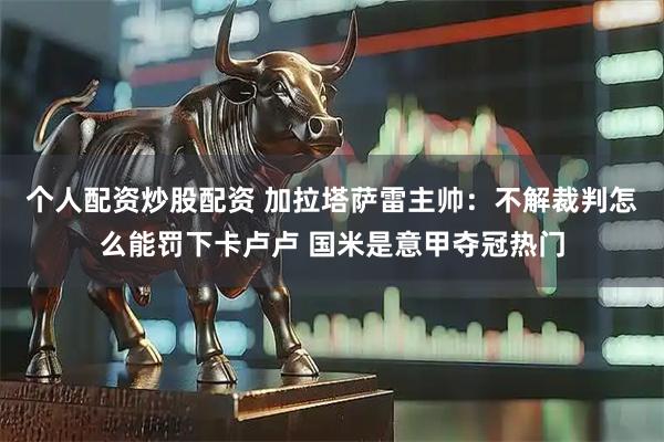 个人配资炒股配资 加拉塔萨雷主帅：不解裁判怎么能罚下卡卢卢 国米是意甲夺冠热门