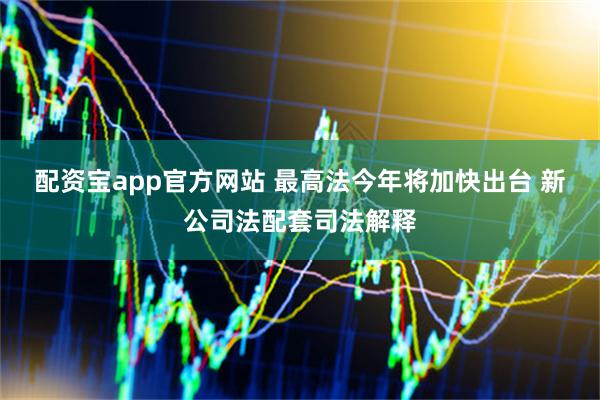 配资宝app官方网站 最高法今年将加快出台 新公司法配套司法解释