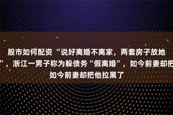 股市如何配资 “说好离婚不离家，两套房子放她名下安全”，浙江一男子称为躲债务“假离婚”，如今前妻却把他拉黑了