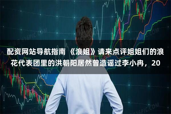 配资网站导航指南 《浪姐》请来点评姐姐们的浪花代表团里的洪朝阳居然曾造谣过李小冉，20