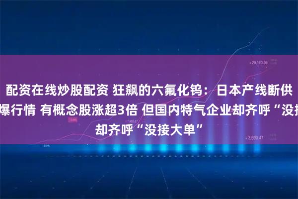 配资在线炒股配资 狂飙的六氟化钨：日本产线断供危机引爆行情 有概念股涨超3倍 但国内特气企业却齐呼“没接大单”