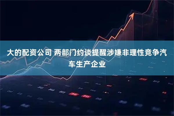 大的配资公司 两部门约谈提醒涉嫌非理性竞争汽车生产企业
