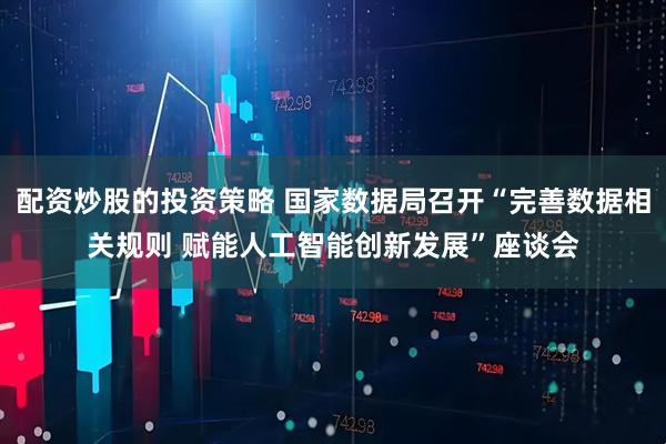 配资炒股的投资策略 国家数据局召开“完善数据相关规则 赋能人工智能创新发展”座谈会