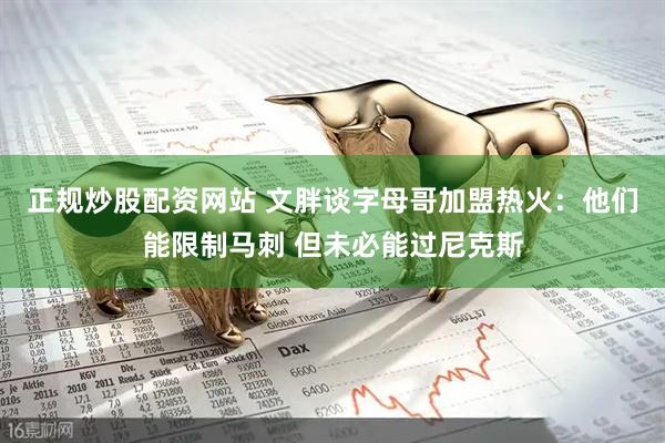 正规炒股配资网站 文胖谈字母哥加盟热火：他们能限制马刺 但未必能过尼克斯