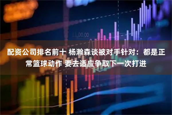 配资公司排名前十 杨瀚森谈被对手针对：都是正常篮球动作 要去适应争取下一次打进
