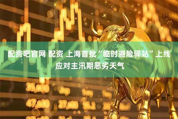 配资吧官网 配资 上海首批“临时避险驿站”上线 应对主汛期恶劣天气